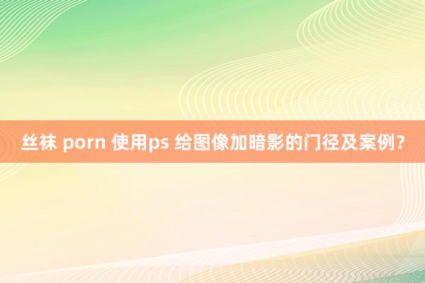 丝袜 porn 使用ps 给图像加暗影的门径及案例？