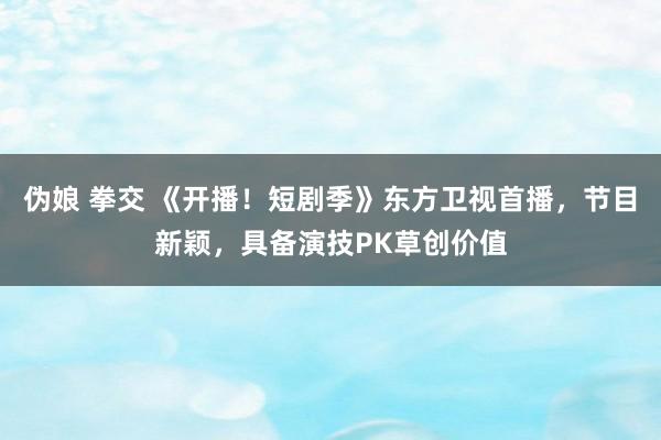伪娘 拳交 《开播！短剧季》东方卫视首播，节目新颖，具备演技PK草创价值