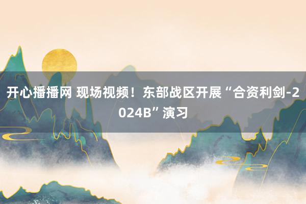 开心播播网 现场视频！东部战区开展“合资利剑-2024B”演习