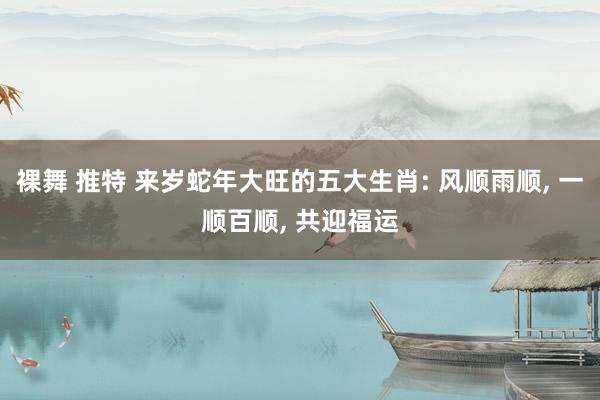 裸舞 推特 来岁蛇年大旺的五大生肖: 风顺雨顺， 一顺百顺， 共迎福运