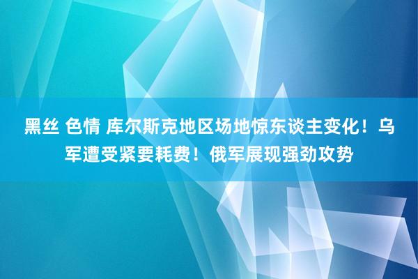 黑丝 色情 库尔斯克地区场地惊东谈主变化！乌军遭受紧要耗费！俄军展现强劲攻势