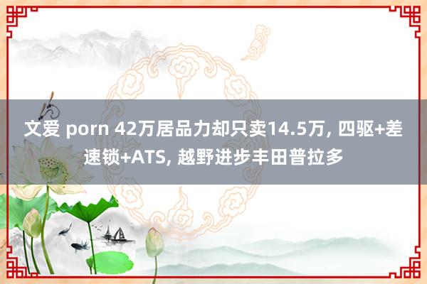文爱 porn 42万居品力却只卖14.5万， 四驱+差速锁+ATS， 越野进步丰田普拉多