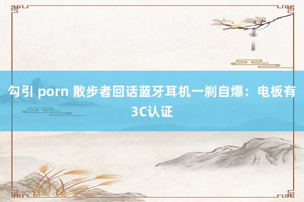 勾引 porn 散步者回话蓝牙耳机一刹自爆：电板有3C认证