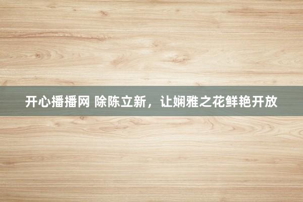 开心播播网 除陈立新，让娴雅之花鲜艳开放