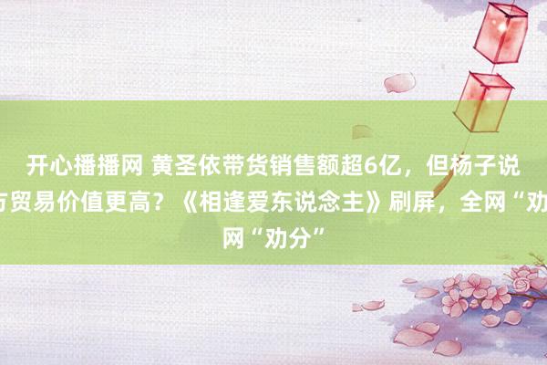 开心播播网 黄圣依带货销售额超6亿，但杨子说我方贸易价值更高？《相逢爱东说念主》刷屏，全网“劝分”