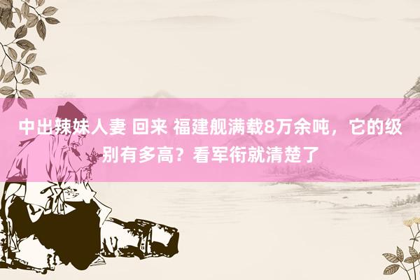 中出辣妹人妻 回来 福建舰满载8万余吨，它的级别有多高？看军衔就清楚了