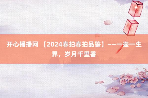 开心播播网 【2024春拍春拍品鉴】——一壶一生界，岁月千里香