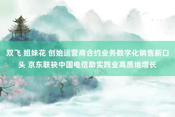 双飞 姐妹花 创始运营商合约业务数字化销售新口头 京东联袂中国电信助实践业高质地增长