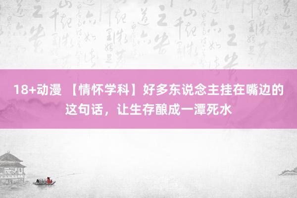 18+动漫 【情怀学科】好多东说念主挂在嘴边的这句话，让生存酿成一潭死水