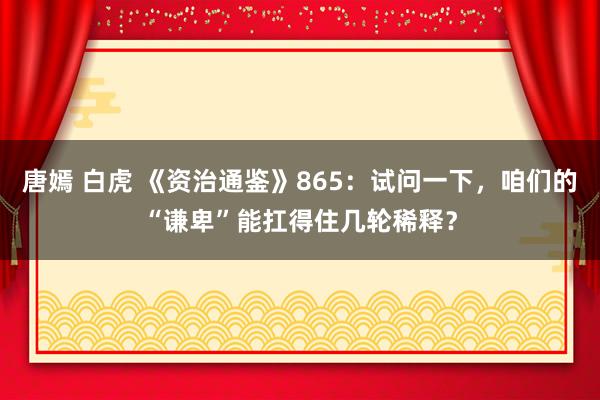 唐嫣 白虎 《资治通鉴》865：试问一下，咱们的“谦卑”能扛得住几轮稀释？