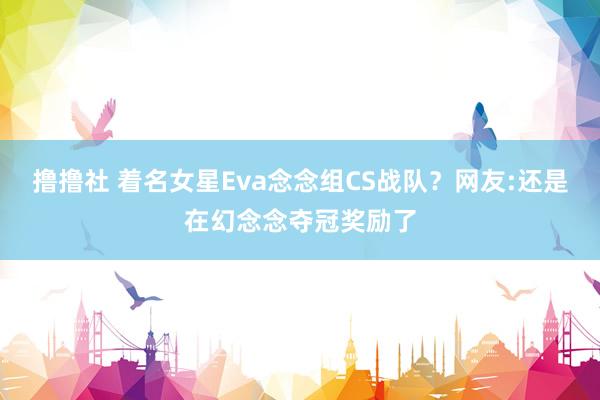 撸撸社 着名女星Eva念念组CS战队？网友:还是在幻念念夺冠奖励了