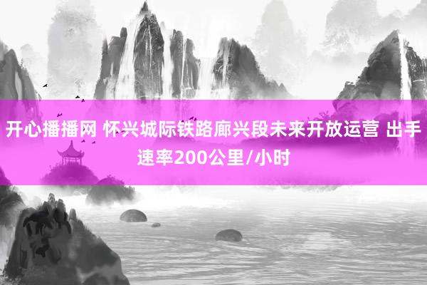 开心播播网 怀兴城际铁路廊兴段未来开放运营 出手速率200公里/小时