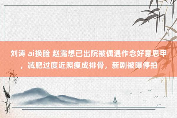 刘涛 ai换脸 赵露想已出院被偶遇作念好意思甲，减肥过度近照瘦成排骨，新剧被曝停拍