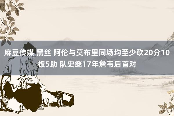 麻豆传媒 黑丝 阿伦与莫布里同场均至少砍20分10板5助 队史继17年詹韦后首对