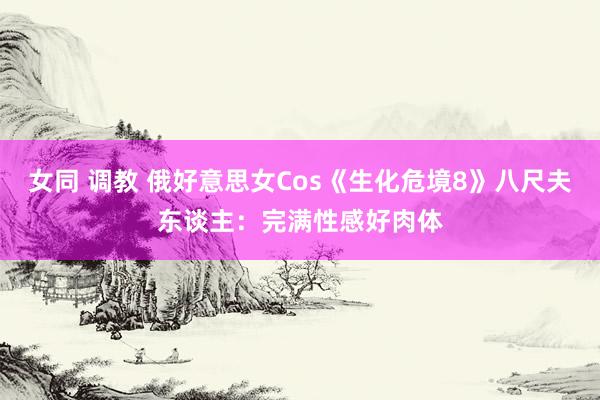 女同 调教 俄好意思女Cos《生化危境8》八尺夫东谈主：完满性感好肉体