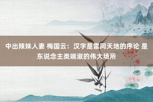 中出辣妹人妻 梅国云：汉字是雷同天地的序论 是东说念主类端淑的伟大场所