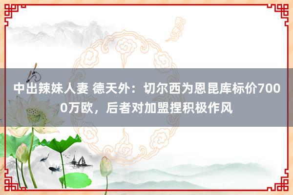 中出辣妹人妻 德天外：切尔西为恩昆库标价7000万欧，后者对加盟捏积极作风