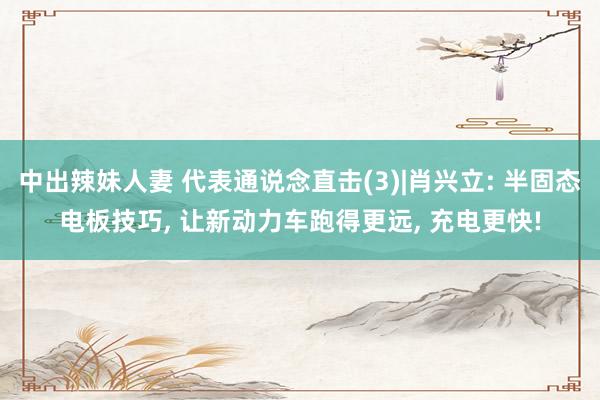 中出辣妹人妻 代表通说念直击(3)|肖兴立: 半固态电板技巧， 让新动力车跑得更远， 充电更快!