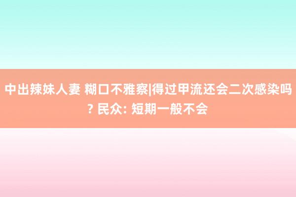 中出辣妹人妻 糊口不雅察|得过甲流还会二次感染吗? 民众: 短期一般不会