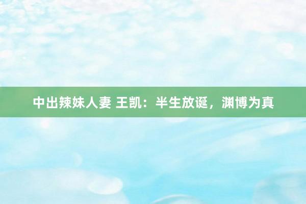 中出辣妹人妻 王凯：半生放诞，渊博为真