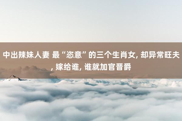 中出辣妹人妻 最“恣意”的三个生肖女， 却异常旺夫， 嫁给谁， 谁就加官晋爵