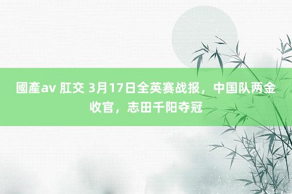 國產av 肛交 3月17日全英赛战报，中国队两金收官，志田千阳夺冠