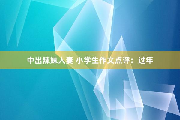 中出辣妹人妻 小学生作文点评：过年