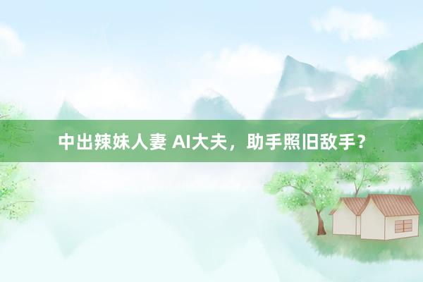 中出辣妹人妻 AI大夫，助手照旧敌手？