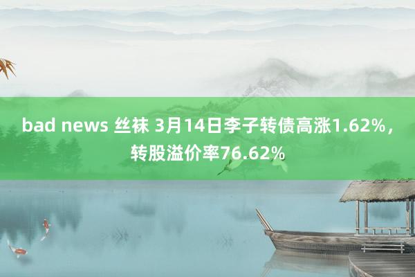 bad news 丝袜 3月14日李子转债高涨1.62%，转股溢价率76.62%