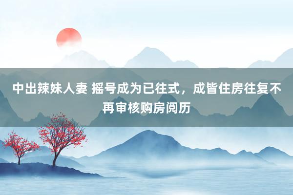 中出辣妹人妻 摇号成为已往式，成皆住房往复不再审核购房阅历