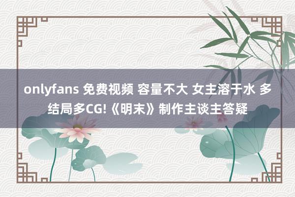 onlyfans 免费视频 容量不大 女主溶于水 多结局多CG!《明末》制作主谈主答疑