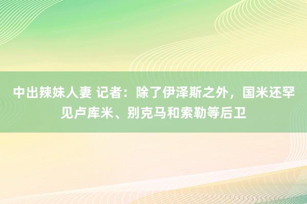 中出辣妹人妻 记者：除了伊泽斯之外，国米还罕见卢库米、别克马
