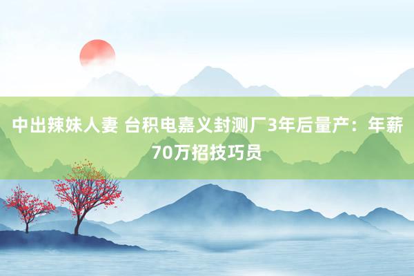 中出辣妹人妻 台积电嘉义封测厂3年后量产：年薪70万招技巧员
