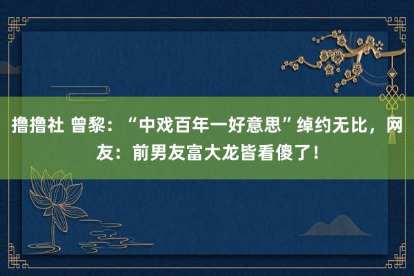 撸撸社 曾黎：“中戏百年一好意思”绰约无比，网友：前男友富大龙皆看傻了！
