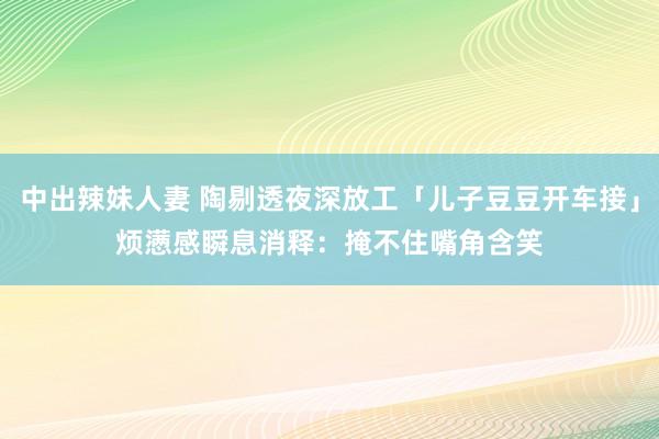 中出辣妹人妻 陶剔透夜深放工「儿子豆豆开车接」　烦懑感瞬息消释：掩不住嘴角含笑