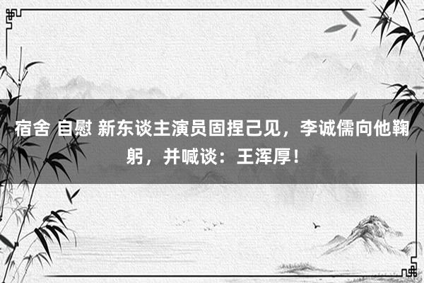 宿舍 自慰 新东谈主演员固捏己见，李诚儒向他鞠躬，并喊谈：王浑厚！