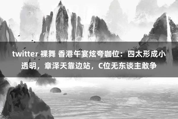 twitter 裸舞 香港午宴炫夸咖位：四太形成小透明，章泽天靠边站，C位无东谈主敢争