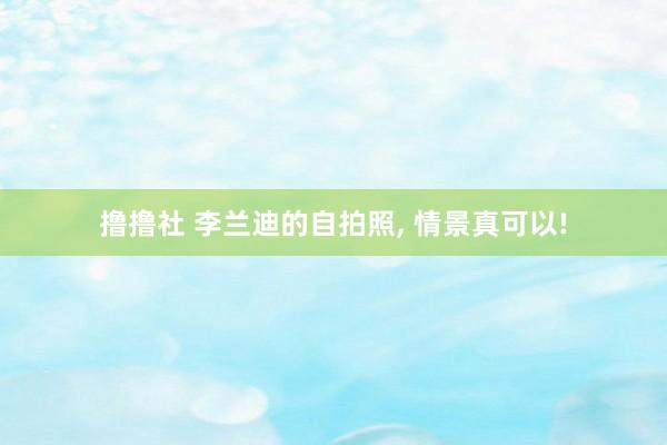 撸撸社 李兰迪的自拍照， 情景真可以!