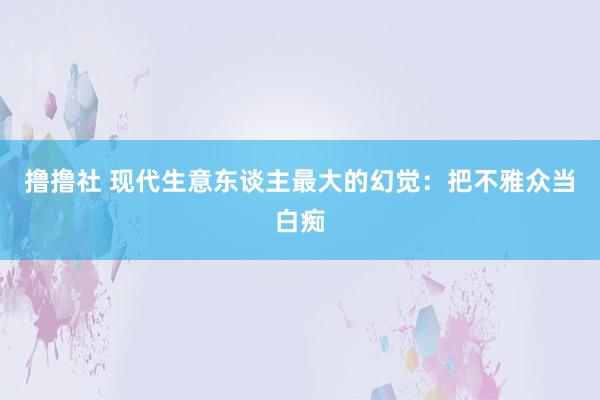 撸撸社 现代生意东谈主最大的幻觉：把不雅众当白痴