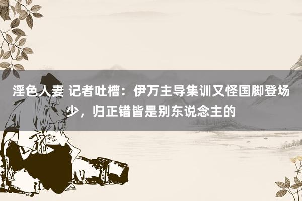 淫色人妻 记者吐槽：伊万主导集训又怪国脚登场少，归正错皆是别东说念主的