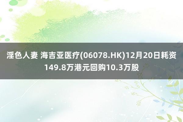淫色人妻 海吉亚医疗(06078.HK)12月20日耗资149.8万港元回购10.3万股