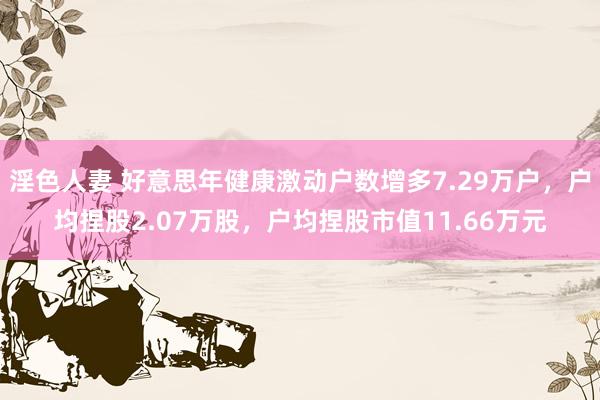 淫色人妻 好意思年健康激动户数增多7.29万户，户均捏股2.07万股，户均捏股市值11.66万元