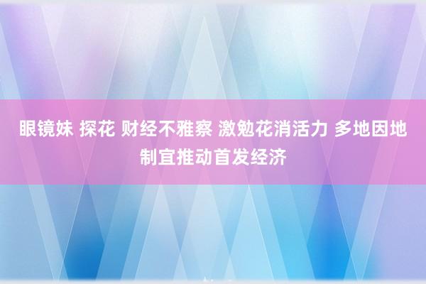 眼镜妹 探花 财经不雅察 激勉花消活力 多地因地制宜推动首发经济