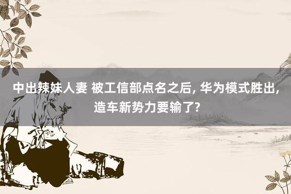 中出辣妹人妻 被工信部点名之后， 华为模式胜出， 造车新势力要输了?