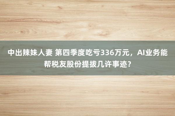 中出辣妹人妻 第四季度吃亏336万元，AI业务能帮税友股份提拔几许事迹？