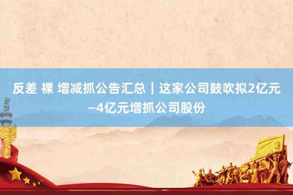 反差 裸 增减抓公告汇总｜这家公司鼓吹拟2亿元—4亿元增抓公司股份