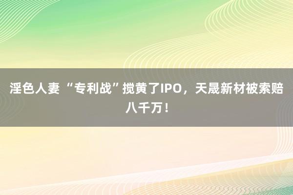 淫色人妻 “专利战”搅黄了IPO，天晟新材被索赔八千万！
