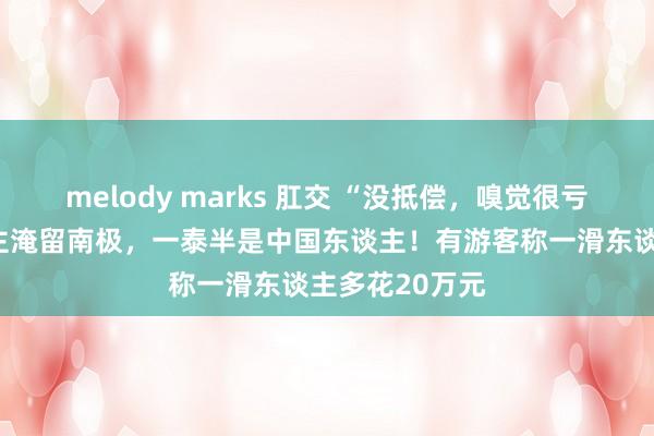 melody marks 肛交 “没抵偿，嗅觉很亏”！数百东谈主淹留南极，一泰半是中国东谈主！有游客称一滑东谈主多花20万元