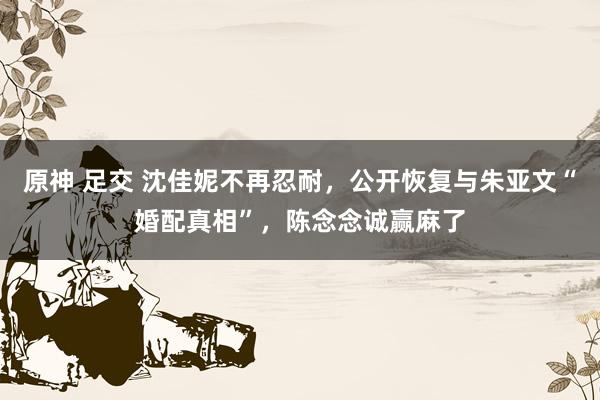 原神 足交 沈佳妮不再忍耐，公开恢复与朱亚文“婚配真相”，陈念念诚赢麻了