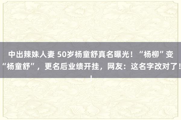 中出辣妹人妻 50岁杨童舒真名曝光！“杨柳”变“杨童舒”，更名后业绩开挂，网友：这名字改对了！
